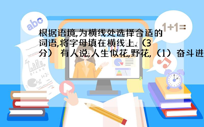 根据语境,为横线处选择合适的词语,将字母填在横线上.（3分） 有人说,人生似花,野花,（1）奋斗进取