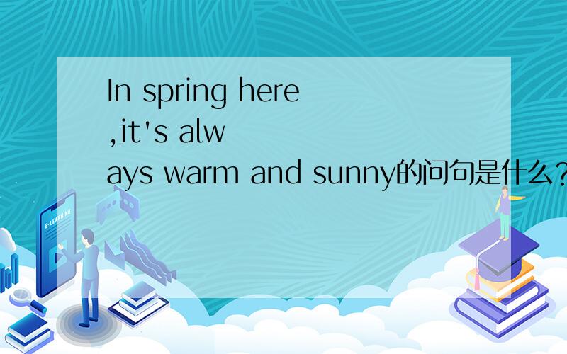 In spring here,it's always warm and sunny的问句是什么？