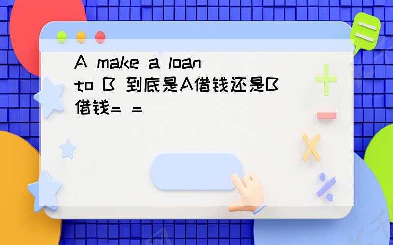 A make a loan to B 到底是A借钱还是B借钱= =