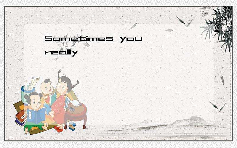 Sometimes you really