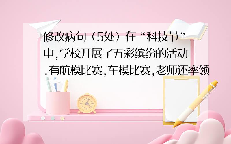 修改病句（5处）在“科技节”中,学校开展了五彩缤纷的活动.有航模比赛,车模比赛,老师还率领