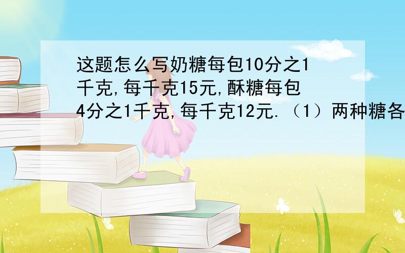 这题怎么写奶糖每包10分之1千克,每千克15元,酥糖每包4分之1千克,每千克12元.（1）两种糖各买3包,一共重多少千克