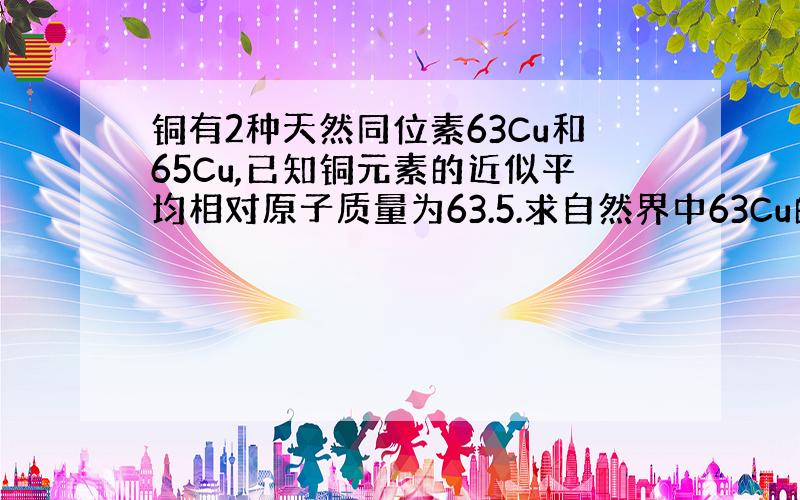 铜有2种天然同位素63Cu和65Cu,已知铜元素的近似平均相对原子质量为63.5.求自然界中63Cu的丰度和质量分数