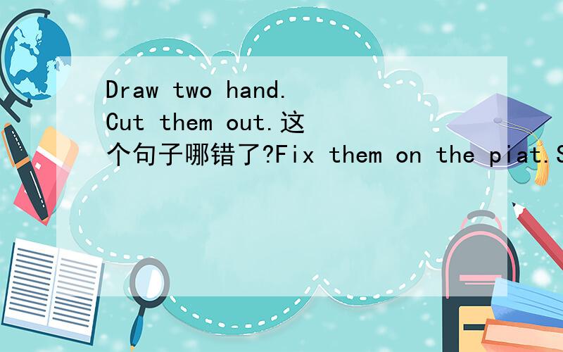 Draw two hand.Cut them out.这个句子哪错了?Fix them on the piat.Say