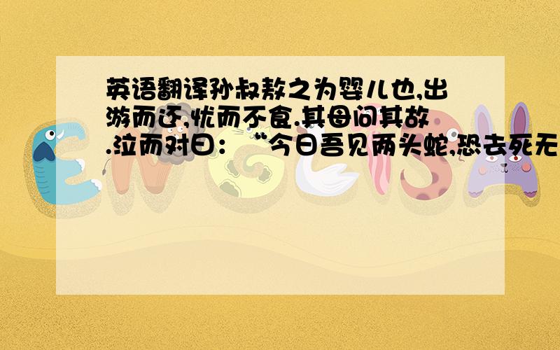 英语翻译孙叔敖之为婴儿也,出游而还,忧而不食.其母问其故.泣而对曰：“今日吾见两头蛇,恐去死无日以.”其母曰：“今蛇安在