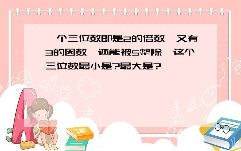 一个三位数即是2的倍数,又有3的因数,还能被5整除,这个三位数最小是?最大是?