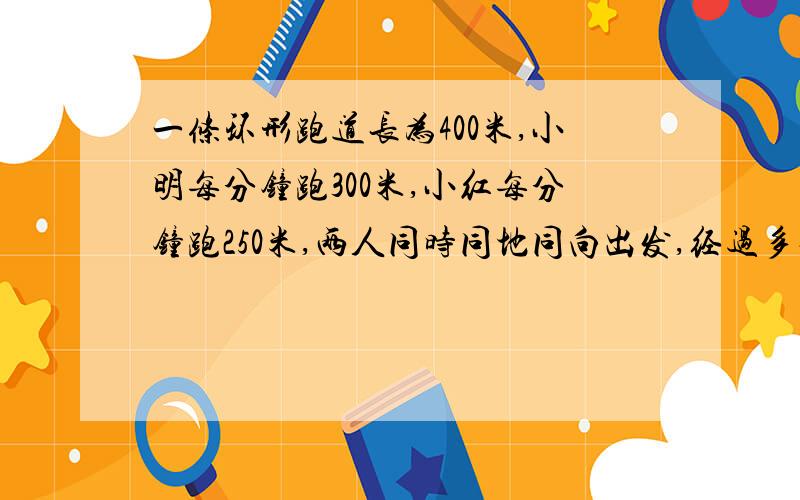 一条环形跑道长为400米,小明每分钟跑300米,小红每分钟跑250米,两人同时同地同向出发,经过多长时间,小