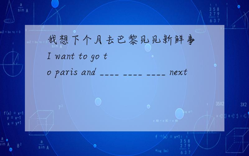 我想下个月去巴黎见见新鲜事 I want to go to paris and ____ ____ ____ next