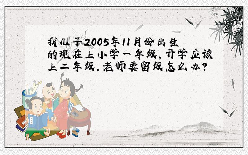 我儿子2005年11月份出生的现在上小学一年级,开学应该上二年级,老师要留级怎么办?