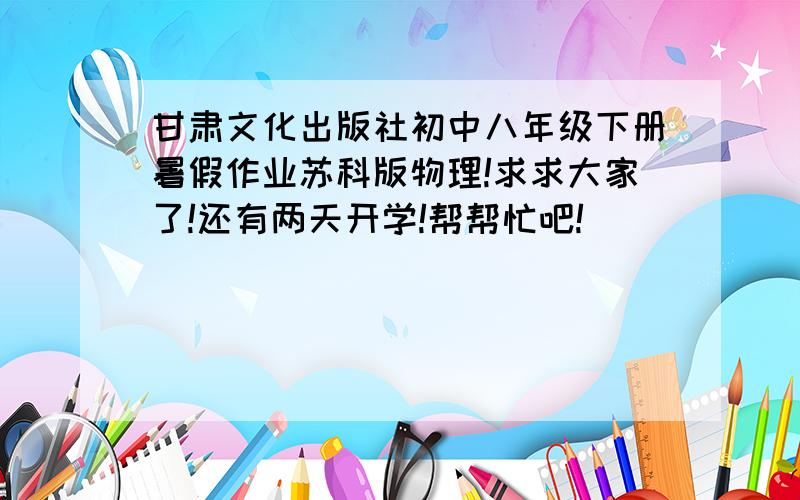 甘肃文化出版社初中八年级下册暑假作业苏科版物理!求求大家了!还有两天开学!帮帮忙吧!