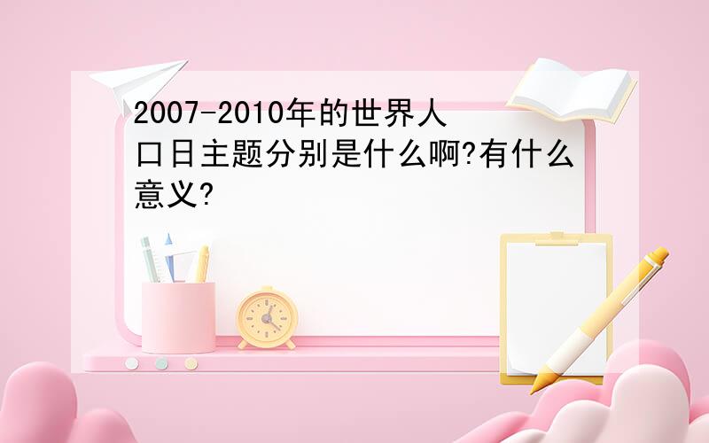 2007-2010年的世界人口日主题分别是什么啊?有什么意义?