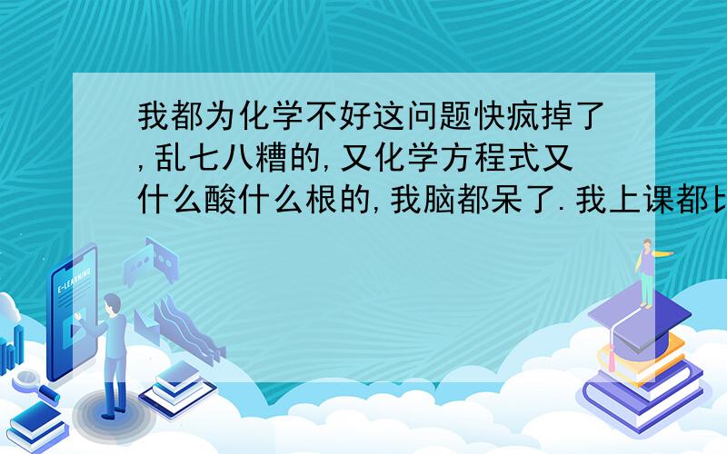 我都为化学不好这问题快疯掉了,乱七八糟的,又化学方程式又什么酸什么根的,我脑都呆了.我上课都比较听课的,但就是不会.期末