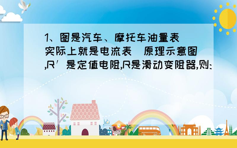 1、图是汽车、摩托车油量表（实际上就是电流表）原理示意图,R′是定值电阻,R是滑动变阻器,则: