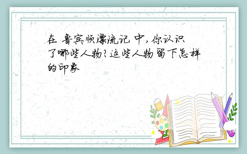 在 鲁宾顺漂流记 中,你认识了哪些人物?这些人物留下怎样的印象