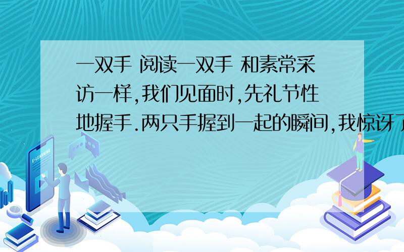 一双手 阅读一双手 和素常采访一样,我们见面时,先礼节性地握手.两只手握到一起的瞬间,我惊讶了：我握的是手吗?那简直是半