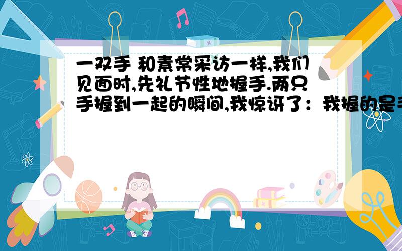 一双手 和素常采访一样,我们见面时,先礼节性地握手.两只手握到一起的瞬间,我惊讶了：我握的是手吗?那简直是半截老松木!