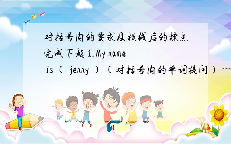 对括号内的要求及横线后的标点完成下题 1.My name is ( jenny ) (对括号内的单词提问） ------