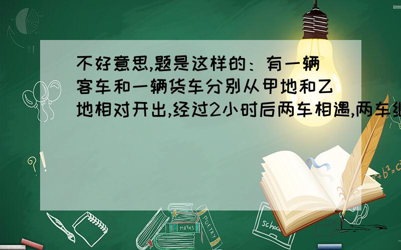 不好意思,题是这样的：有一辆客车和一辆货车分别从甲地和乙地相对开出,经过2小时后两车相遇,两车继续以各自的车速继续行驶,