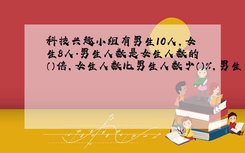 科技兴趣小组有男生10人,女生8人.男生人数是女生人数的（）倍,女生人数比男生人数少（）%,男生与总人数的比是（）