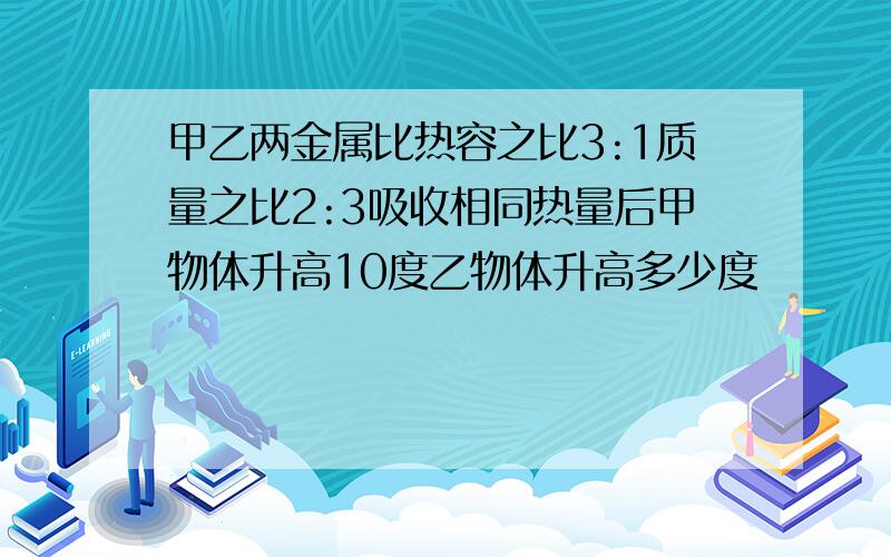 甲乙两金属比热容之比3:1质量之比2:3吸收相同热量后甲物体升高10度乙物体升高多少度