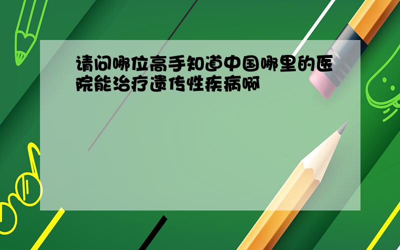 请问哪位高手知道中国哪里的医院能治疗遗传性疾病啊