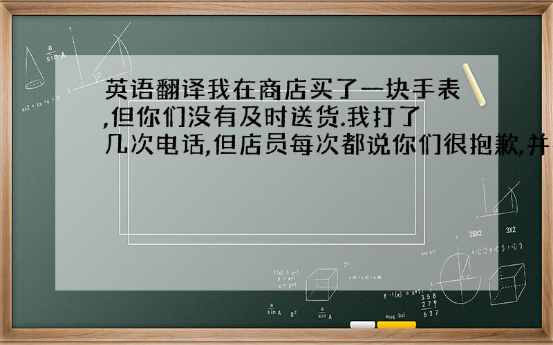 英语翻译我在商店买了一块手表,但你们没有及时送货.我打了几次电话,但店员每次都说你们很抱歉,并在第二天就给我送货.但是我