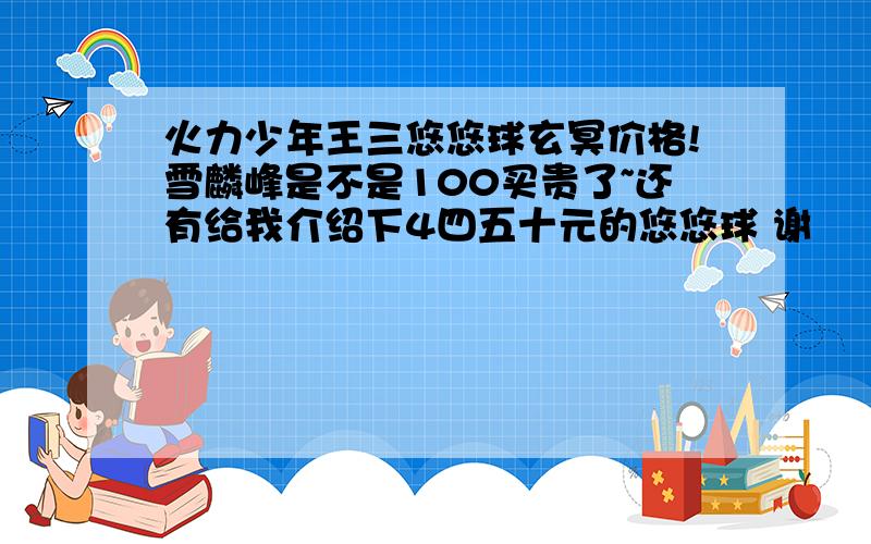 火力少年王三悠悠球玄冥价格!雪麟峰是不是100买贵了~还有给我介绍下4四五十元的悠悠球 谢