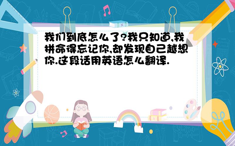 我们到底怎么了?我只知道,我拼命得忘记你,却发现自己越想你.这段话用英语怎么翻译.