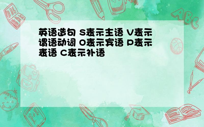 英语造句 S表示主语 V表示谓语动词 O表示宾语 P表示表语 C表示补语