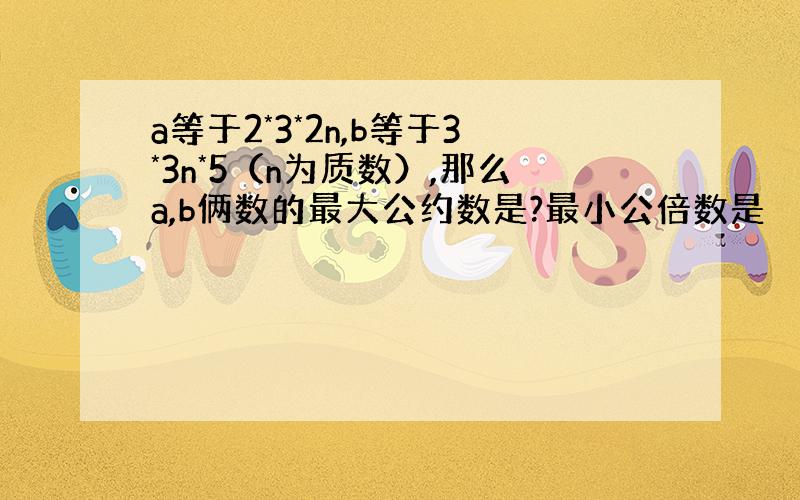 a等于2*3*2n,b等于3*3n*5（n为质数）,那么a,b俩数的最大公约数是?最小公倍数是