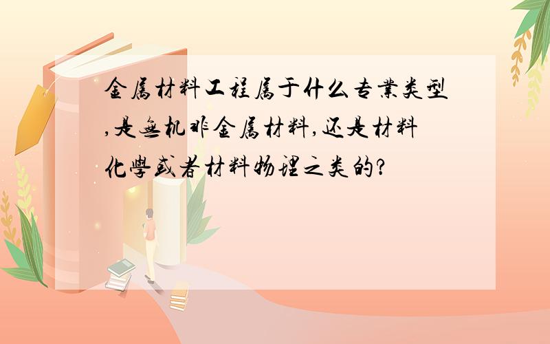 金属材料工程属于什么专业类型,是无机非金属材料,还是材料化学或者材料物理之类的?