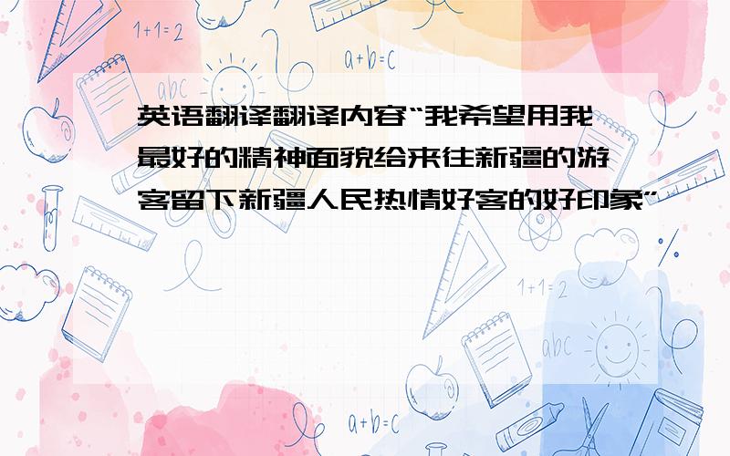 英语翻译翻译内容“我希望用我最好的精神面貌给来往新疆的游客留下新疆人民热情好客的好印象”