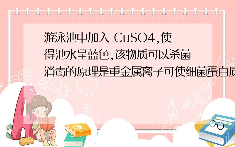 游泳池中加入 CuSO4,使得池水呈蓝色,该物质可以杀菌消毒的原理是重金属离子可使细菌蛋白质失去生理功能