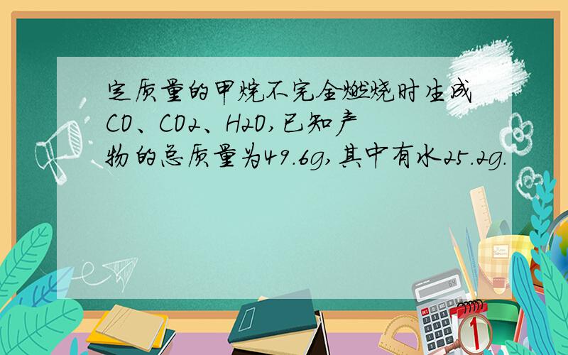 定质量的甲烷不完全燃烧时生成CO、CO2、H2O,已知产物的总质量为49.6g,其中有水25.2g.