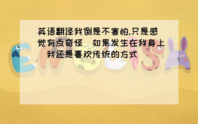 英语翻译我倒是不害怕,只是感觉有点奇怪（如果发生在我身上）我还是喜欢传统的方式