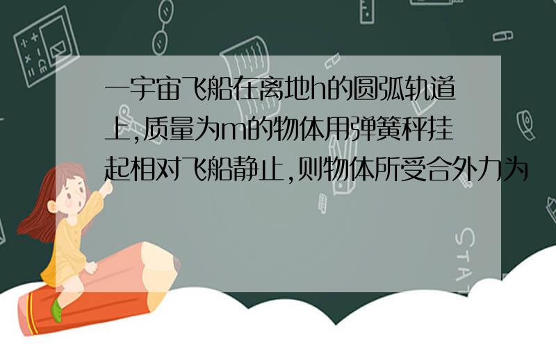 一宇宙飞船在离地h的圆弧轨道上,质量为m的物体用弹簧秤挂起相对飞船静止,则物体所受合外力为