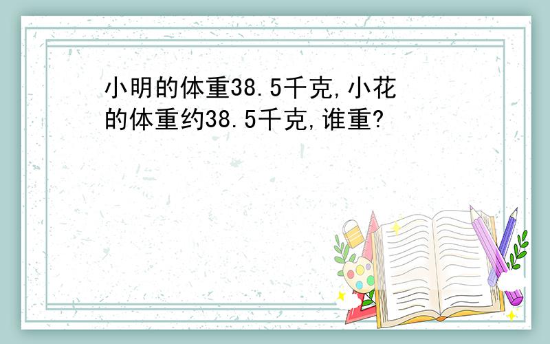 小明的体重38.5千克,小花的体重约38.5千克,谁重?