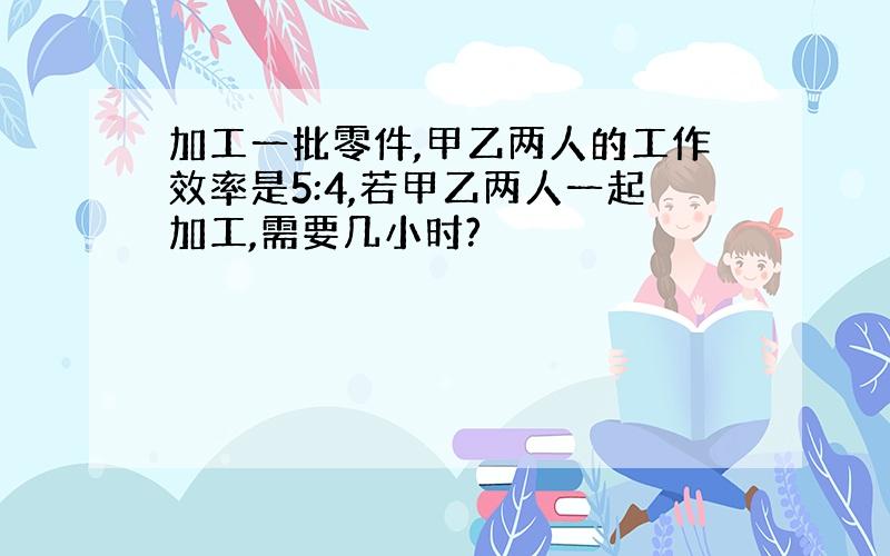 加工一批零件,甲乙两人的工作效率是5:4,若甲乙两人一起加工,需要几小时?