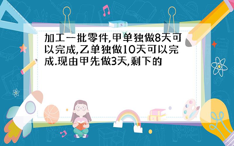 加工一批零件,甲单独做8天可以完成,乙单独做10天可以完成.现由甲先做3天,剩下的