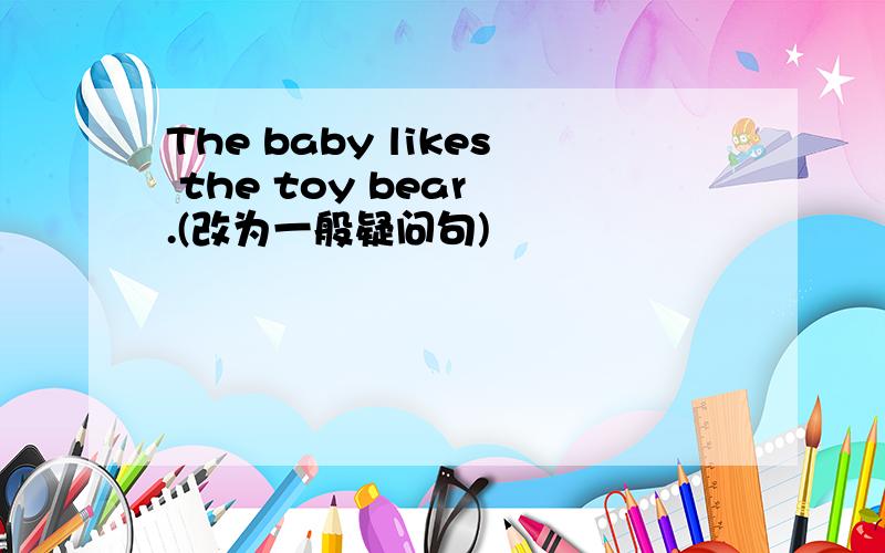 The baby likes the toy bear .(改为一般疑问句)