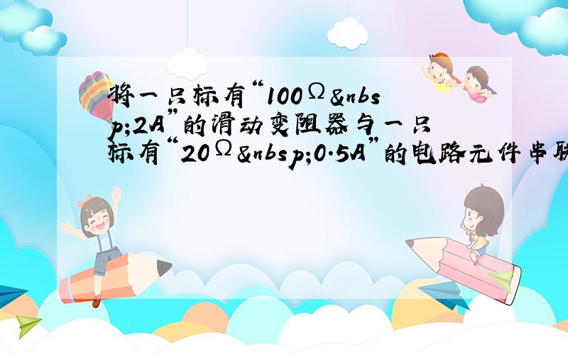 将一只标有“100Ω 2A”的滑动变阻器与一只标有“20Ω 0.5A”的电路元件串联起来接入某一电路