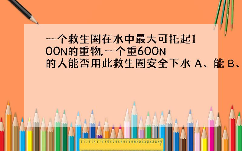 一个救生圈在水中最大可托起100N的重物,一个重600N的人能否用此救生圈安全下水 A、能 B、不能 C、需知道人