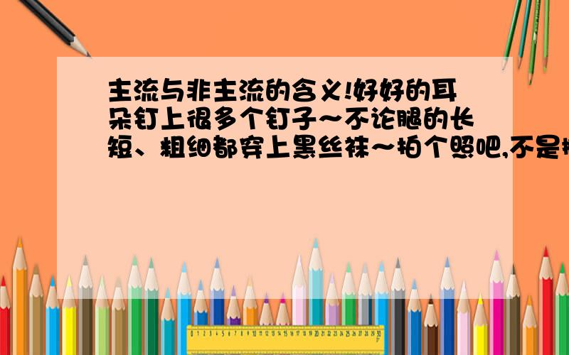 主流与非主流的含义!好好的耳朵钉上很多个钉子～不论腿的长短、粗细都穿上黑丝袜～拍个照吧,不是撇嘴就是挤眉弄眼!真受不了