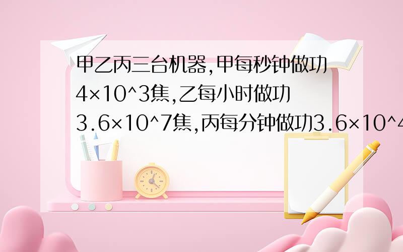 甲乙丙三台机器,甲每秒钟做功4×10^3焦,乙每小时做功3.6×10^7焦,丙每分钟做功3.6×10^4焦.比较三台机