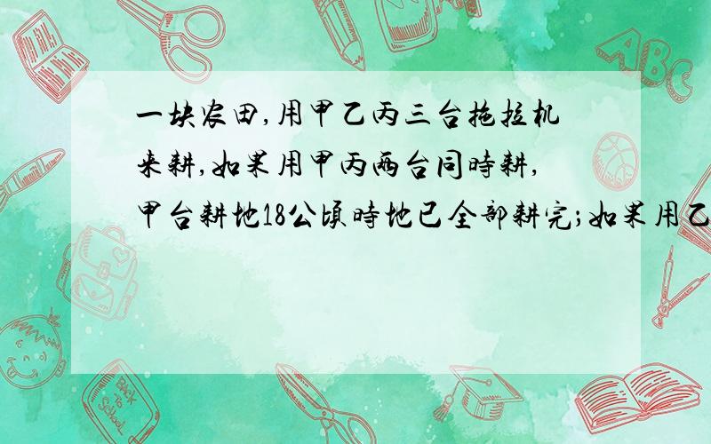 一块农田,用甲乙丙三台拖拉机来耕,如果用甲丙两台同时耕,甲台耕地18公顷时地已全部耕完；如果用乙丙两台同时耕,乙台耕地2