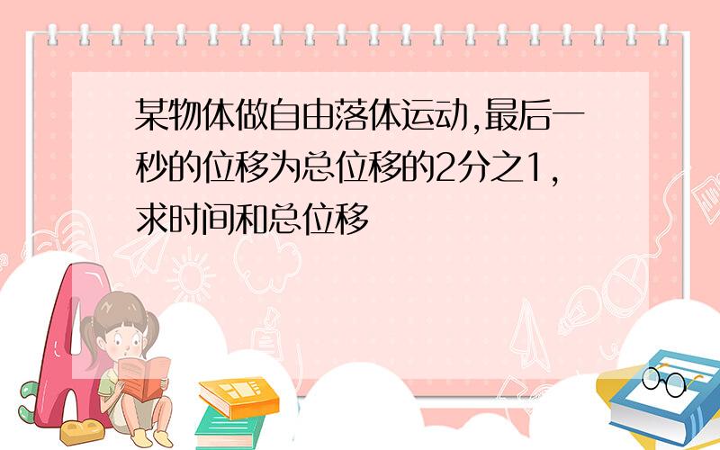 某物体做自由落体运动,最后一秒的位移为总位移的2分之1,求时间和总位移