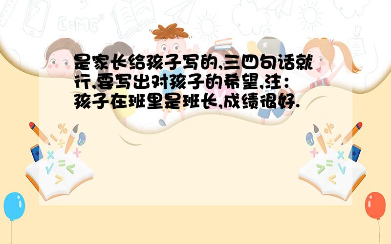 是家长给孩子写的,三四句话就行,要写出对孩子的希望,注：孩子在班里是班长,成绩很好.