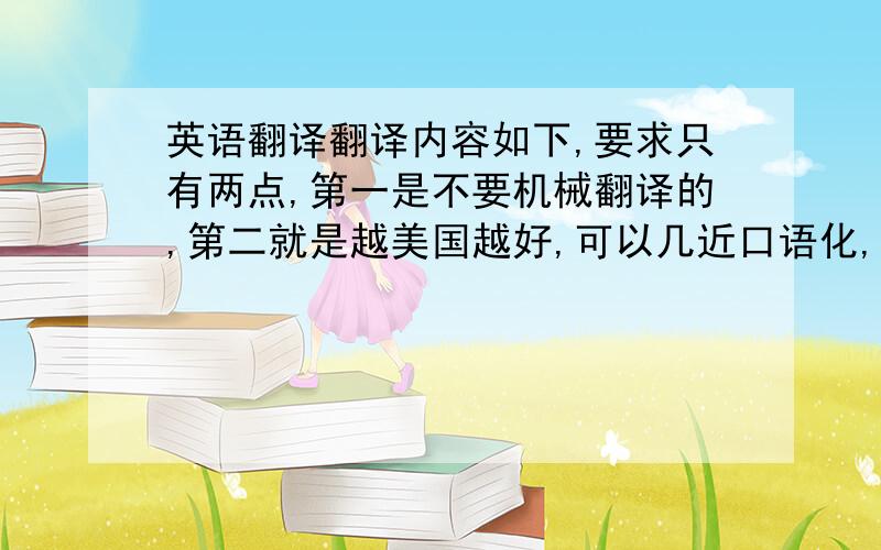 英语翻译翻译内容如下,要求只有两点,第一是不要机械翻译的,第二就是越美国越好,可以几近口语化,但是内容不能省略,如果有文