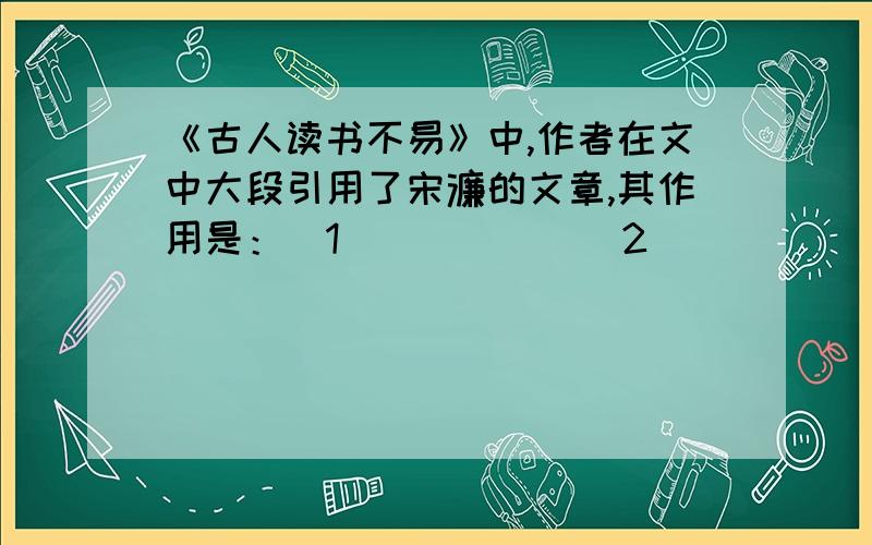 《古人读书不易》中,作者在文中大段引用了宋濂的文章,其作用是：（1）_____(2)_______