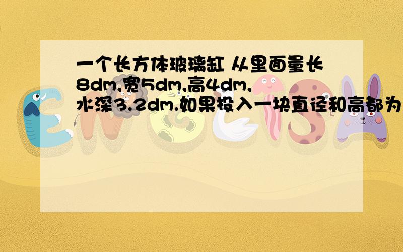 一个长方体玻璃缸 从里面量长8dm,宽5dm,高4dm,水深3.2dm.如果投入一块直径和高都为4dm的圆柱形铁块,